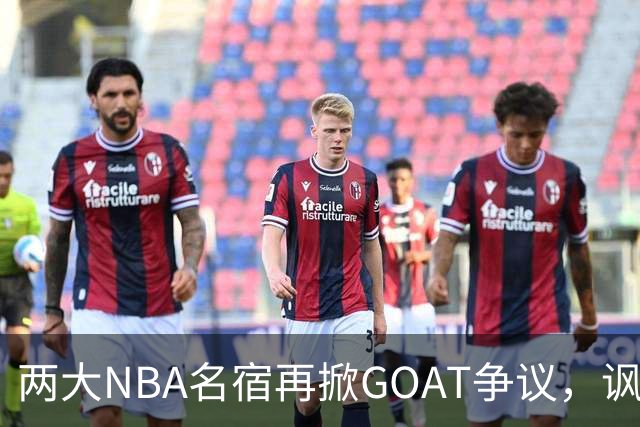 两大NBA名宿再掀GOAT争议，讽刺詹姆斯抱大腿，乔丹也未必第一人