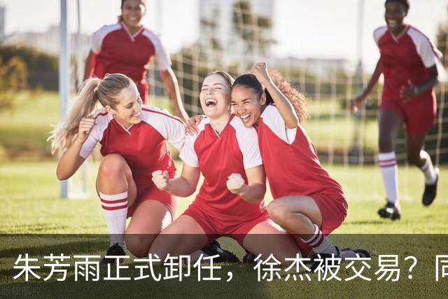 朱芳雨正式卸任，徐杰被交易？同曦经理晒聚餐照片，胡明轩或也离队