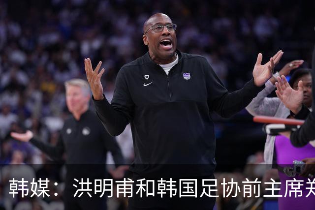 韩媒：洪明甫和韩国足协前主席郑梦奎均确认将出席相关听证会
