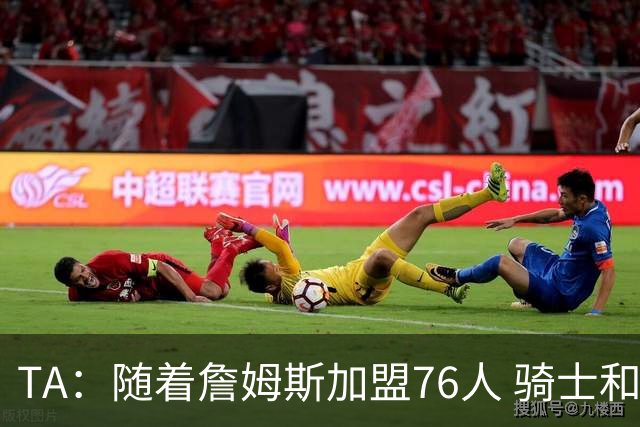 TA：随着詹姆斯加盟76人 骑士和库明加相互有意